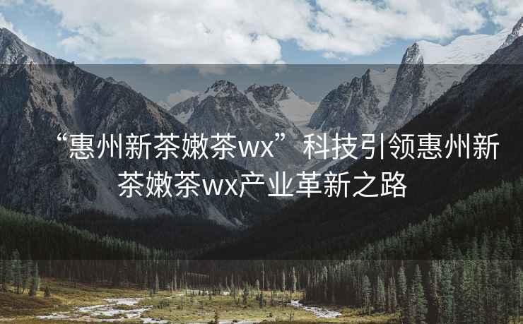 “惠州新茶嫩茶wx”科技引領惠州新茶嫩茶wx產業革新之路