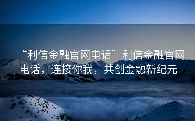 “利信金融官網電話”利信金融官網電話，連接你我，共創金融新紀元