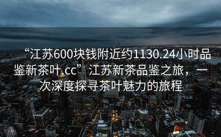 “江蘇600塊錢附近約1130.24小時品鑒新茶葉.cc”江蘇新茶品鑒之旅，一次深度探尋茶葉魅力的旅程