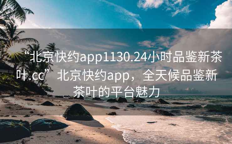 “北京快約app1130.24小時品鑒新茶葉.cc”北京快約app，全天候品鑒新茶葉的平臺魅力