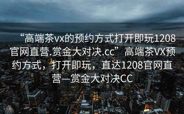 “高端茶vx的預(yù)約方式打開即玩1208官網(wǎng)直營(yíng).賞金大對(duì)決.cc”高端茶VX預(yù)約方式，打開即玩，直達(dá)1208官網(wǎng)直營(yíng)—賞金大對(duì)決CC
