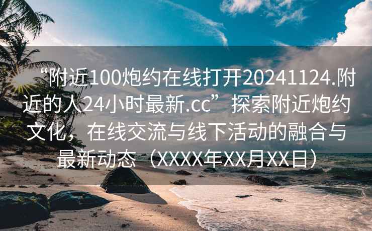 “附近100炮約在線打開20241124.附近的人24小時最新.cc”探索附近炮約文化，在線交流與線下活動的融合與最新動態（XXXX年XX月XX日）
