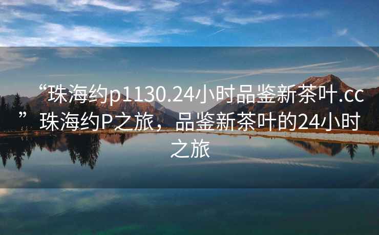 “珠海約p1130.24小時品鑒新茶葉.cc”珠海約P之旅，品鑒新茶葉的24小時之旅