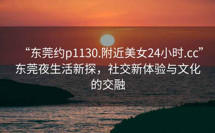 “東莞約p1130.附近美女24小時.cc”東莞夜生活新探，社交新體驗與文化的交融