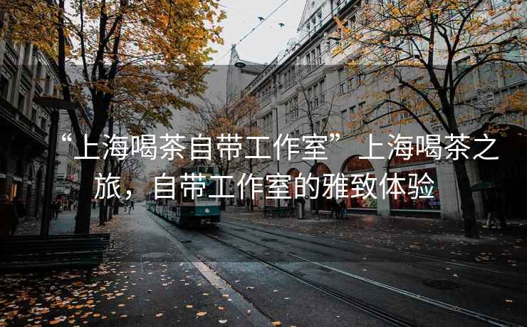 “上海喝茶自帶工作室”上海喝茶之旅，自帶工作室的雅致體驗(yàn)