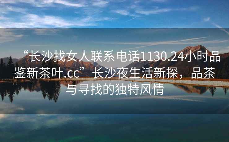 “長沙找女人聯系電話1130.24小時品鑒新茶葉.cc”長沙夜生活新探，品茶與尋找的獨特風情