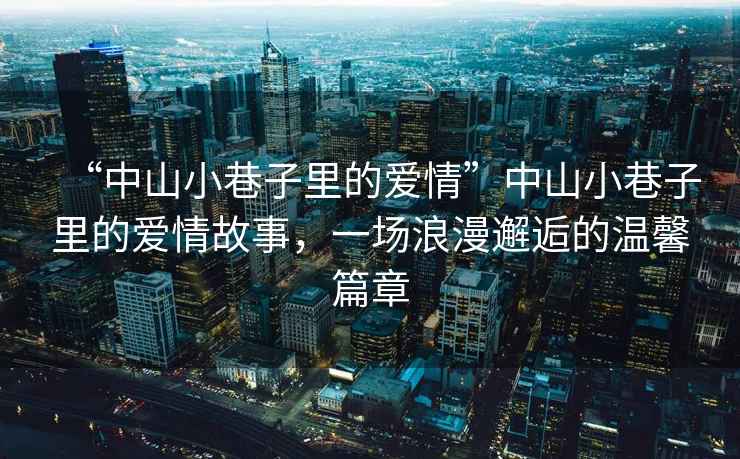“中山小巷子里的愛情”中山小巷子里的愛情故事，一場(chǎng)浪漫邂逅的溫馨篇章