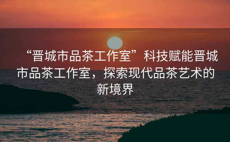 “晉城市品茶工作室”科技賦能晉城市品茶工作室，探索現(xiàn)代品茶藝術(shù)的新境界