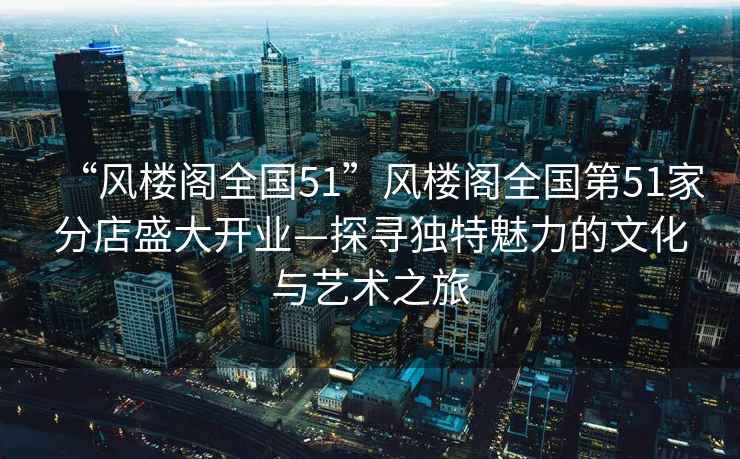 “風樓閣全國51”風樓閣全國第51家分店盛大開業—探尋獨特魅力的文化與藝術之旅
