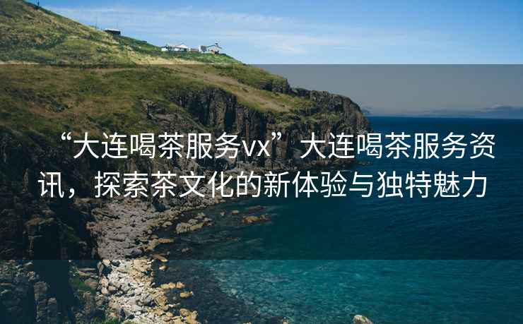“大連喝茶服務vx”大連喝茶服務資訊，探索茶文化的新體驗與獨特魅力