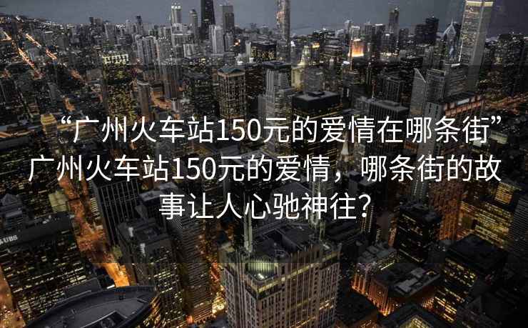 “廣州火車站150元的愛情在哪條街”廣州火車站150元的愛情，哪條街的故事讓人心馳神往？