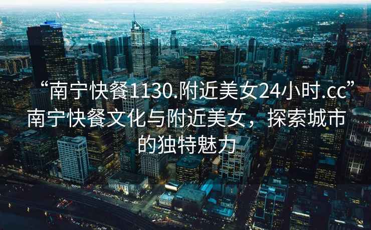 “南寧快餐1130.附近美女24小時.cc”南寧快餐文化與附近美女，探索城市的獨特魅力