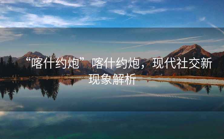 “喀什約炮”喀什約炮，現代社交新現象解析