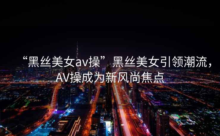 “黑絲美女av操”黑絲美女引領潮流，AV操成為新風尚焦點