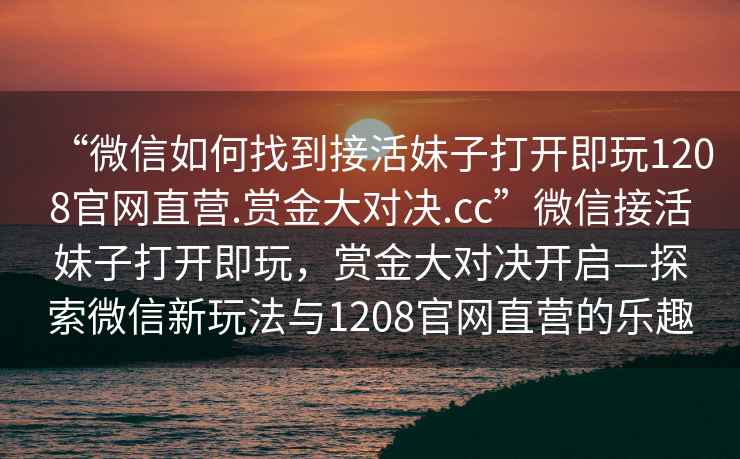 “微信如何找到接活妹子打開即玩1208官網直營.賞金大對決.cc”微信接活妹子打開即玩，賞金大對決開啟—探索微信新玩法與1208官網直營的樂趣