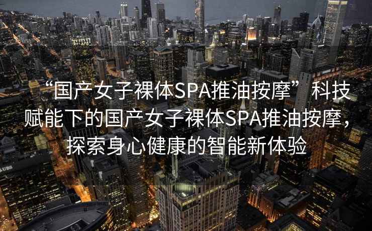 “國產女子裸體SPA推油按摩”科技賦能下的國產女子裸體SPA推油按摩，探索身心健康的智能新體驗