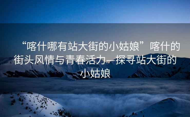 “喀什哪有站大街的小姑娘”喀什的街頭風(fēng)情與青春活力—探尋站大街的小姑娘