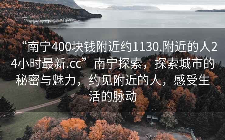 “南寧400塊錢附近約1130.附近的人24小時最新.cc”南寧探索，探索城市的秘密與魅力，約見附近的人，感受生活的脈動