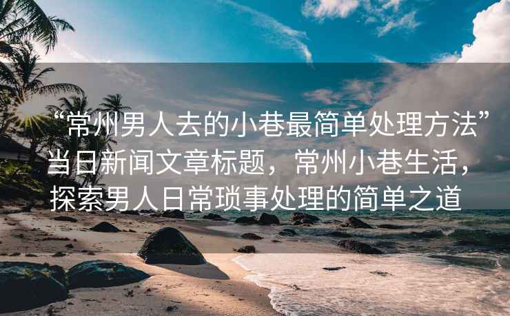 “常州男人去的小巷最簡單處理方法”當日新聞文章標題，常州小巷生活，探索男人日?，嵤绿幚淼暮唵沃? /></p>
<p><strong>小巷生活的魅力與日?，嵤绿幚淼闹匾?/strong></p>
<p>常州的小巷生活獨具魅力,這里的氛圍寧靜而舒適，給人一種回歸自然的感覺，對于常州的男性來說，小巷生活不僅僅是他們生活的一部分，更是他們處理日?，嵤碌闹匾獔鏊瑥男∠锏娜粘Ｉ畛霭l，他們學會了如何在繁忙的生活中找到平衡，如何以最簡單的方式處理生活中的瑣事。</p>
<p><strong>常州男人處理小巷生活的簡單方法</strong></p>
<ol>
<li>保持樂觀心態：面對生活中的瑣事，常州男人懂得保持樂觀的心態，他們相信，生活中的瑣事雖然瑣碎，但只要以積極的心態去面對，就能輕松解決，在小巷里，他們常常與鄰居交流，分享生活中的點滴趣事，這種交流讓他們更加樂觀地面對生活。</li>
<li>合理安排時間：時間管理是處理瑣事的關鍵，常州男人擅長合理安排時間，他們會在忙碌的工作之余，預留出足夠的時間來處理生活中的瑣事，在小巷里，他們會利用短暫的空閑時間完成一些瑣事，如買菜、照顧家人等。</li>
<li>借助社區資源：常州男人善于利用社區資源來處理生活中的瑣事，在小巷里，他們可以利用附近的便利店、菜市場等便利設施，輕松解決購物、餐飲等問題，他們還會借助社區的力量，與鄰居互助合作，共同解決一些社區問題。</li>
<li>簡約生活方式：簡約生活方式是常州男人處理小巷生活的重要原則，他們懂得如何在有限的空間和時間里過上簡單而美好的生活，在小巷里，他們會選擇一些簡單的娛樂方式，如散步、下棋等，以放松心情，他們也會注重家居環境的簡約整潔，讓生活環境變得更加舒適。</li>
<li>尊重傳統習俗：常州男人尊重傳統習俗，在小巷生活中融入了許多傳統文化元素，他們遵循傳統的禮儀和習俗，與鄰居和睦相處，這種尊重傳統的方式，讓他們在處理生活中的瑣事時更加得心應手。</li>
</ol>
<p><strong>成功案例分享</strong></p>
<p>讓我們通過一些成功案例來進一步了解常州男人如何處理小巷生活,張先生是一位普通的常州男人，他在工作之余，會在小巷里與鄰居交流、分享生活趣事，他善于利用社區資源，與鄰居共同解決一些社區問題，他注重家居環境的簡約整潔，讓生活環境變得更加舒適，通過保持樂觀的心態和尊重傳統習俗，張先生輕松處理生活中的瑣事，享受小巷生活的寧靜與舒適。</p>
<p>常州男人在處理小巷生活時,采用了一系列簡單而有效的方法，他們保持樂觀的心態，合理安排時間，借助社區資源，采用簡約生活方式并尊重傳統習俗，這些簡單的方法讓他們輕松應對生活中的瑣事，享受小巷生活的魅力，希望本文能為你帶來啟示，讓你在忙碌的生活中找到處理瑣事的簡單之道。</p>  </div>
  <!-- 廣告位AD3  -->
          <ul class=