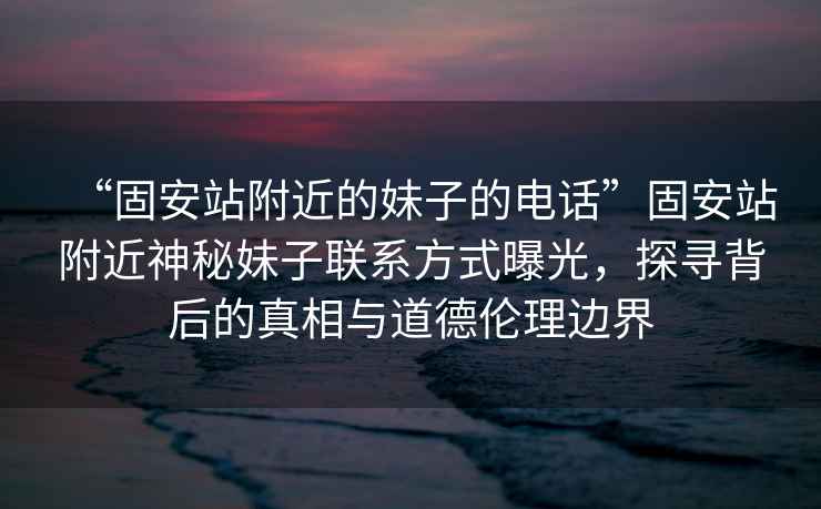 “固安站附近的妹子的電話”固安站附近神秘妹子聯(lián)系方式曝光，探尋背后的真相與道德倫理邊界