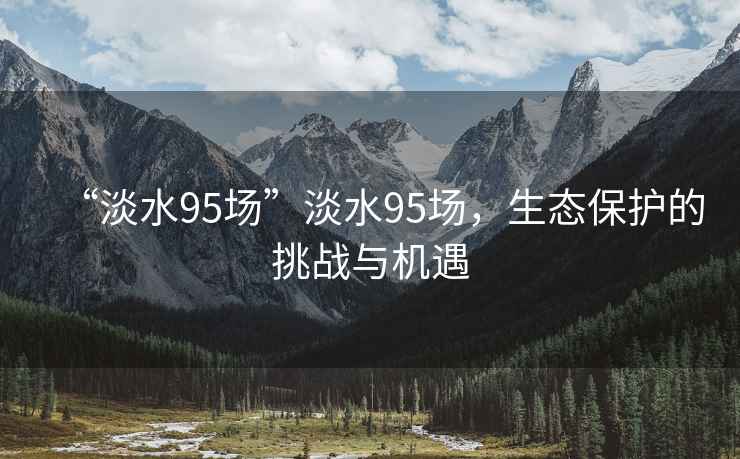 “淡水95場(chǎng)”淡水95場(chǎng)，生態(tài)保護(hù)的挑戰(zhàn)與機(jī)遇