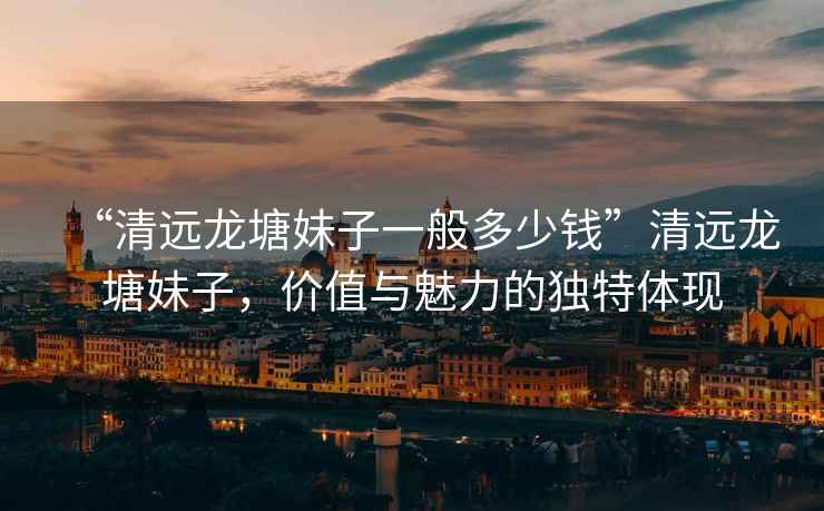 “清遠龍塘妹子一般多少錢”清遠龍塘妹子，價值與魅力的獨特體現