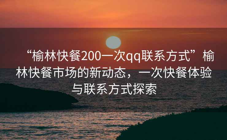 “榆林快餐200一次qq聯系方式”榆林快餐市場的新動態，一次快餐體驗與聯系方式探索