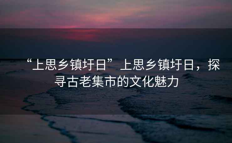 “上思鄉鎮圩日”上思鄉鎮圩日，探尋古老集市的文化魅力