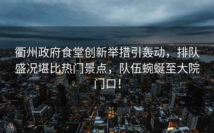 衢州政府食堂創(chuàng)新舉措引轟動(dòng)，排隊(duì)盛況堪比熱門景點(diǎn)，隊(duì)伍蜿蜒至大院門口！