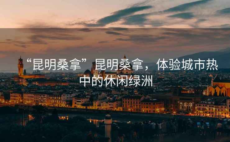 “昆明桑拿”昆明桑拿，體驗城市熱中的休閑綠洲