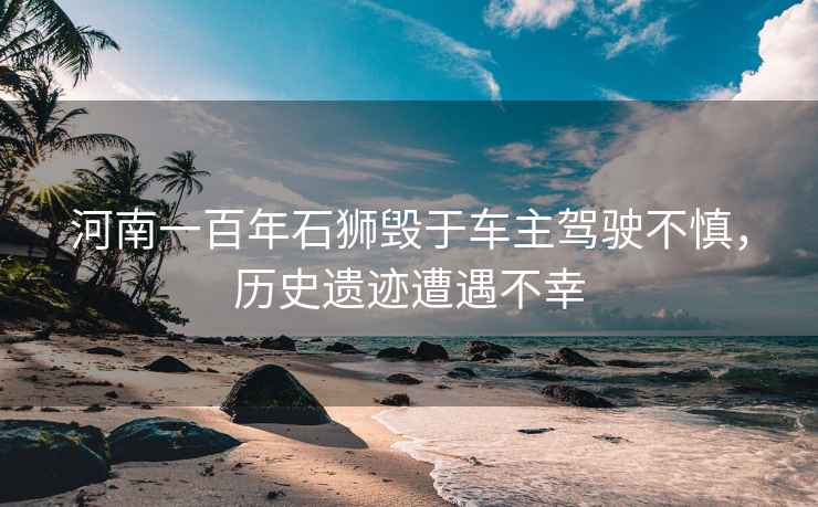 河南一百年石獅毀于車主駕駛不慎，歷史遺跡遭遇不幸