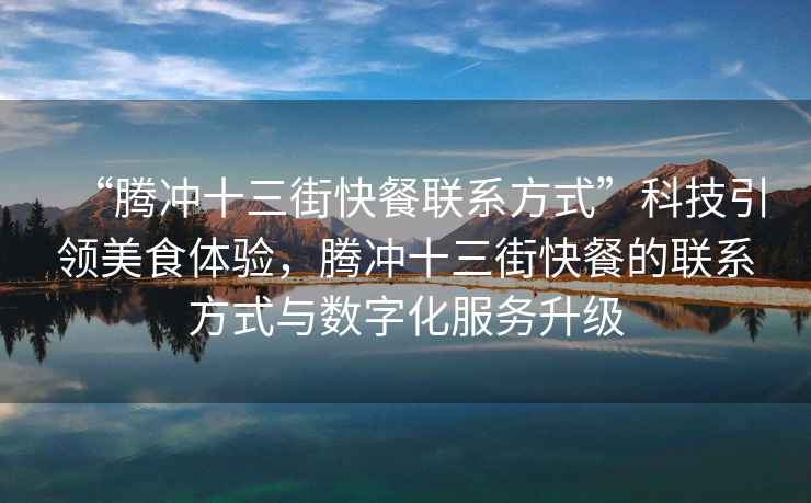 “騰沖十三街快餐聯(lián)系方式”科技引領(lǐng)美食體驗，騰沖十三街快餐的聯(lián)系方式與數(shù)字化服務(wù)升級