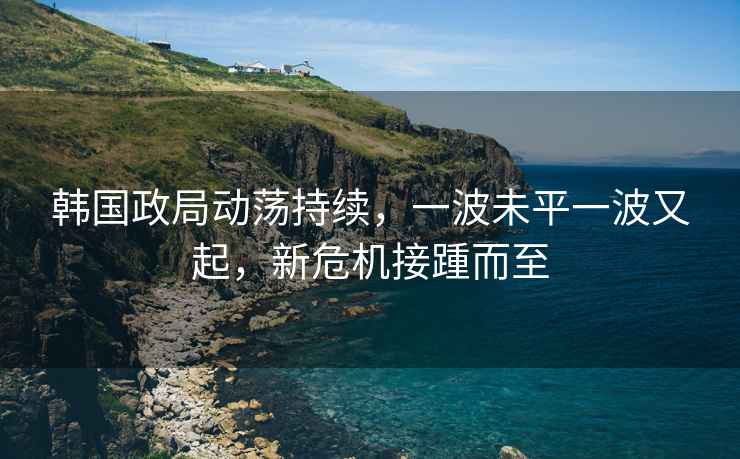 韓國政局動蕩持續，一波未平一波又起，新危機接踵而至