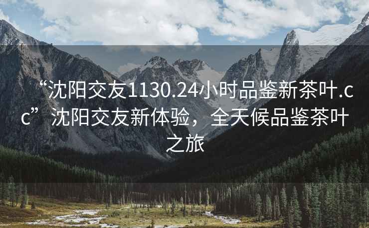 “沈陽交友1130.24小時品鑒新茶葉.cc”沈陽交友新體驗，全天候品鑒茶葉之旅