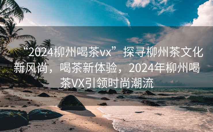 “2024柳州喝茶vx”探尋柳州茶文化新風(fēng)尚，喝茶新體驗(yàn)，2024年柳州喝茶VX引領(lǐng)時(shí)尚潮流