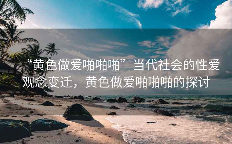 “黃色做愛(ài)啪啪啪”當(dāng)代社會(huì)的性愛(ài)觀念變遷，黃色做愛(ài)啪啪啪的探討