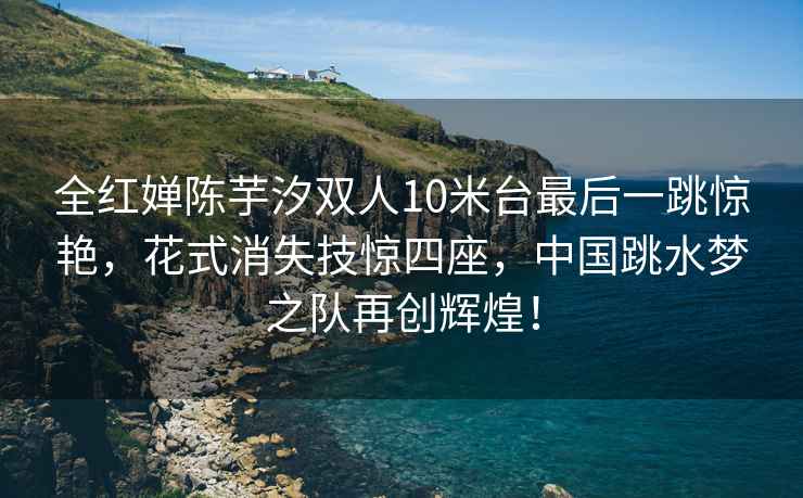 全紅嬋陳芋汐雙人10米臺最后一跳驚艷，花式消失技驚四座，中國跳水夢之隊再創輝煌！