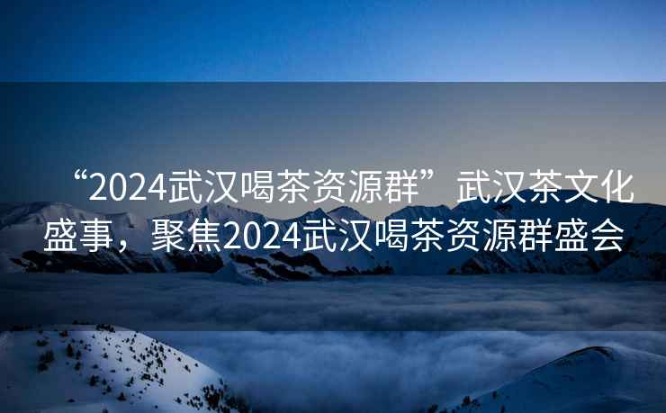 “2024武漢喝茶資源群”武漢茶文化盛事，聚焦2024武漢喝茶資源群盛會(huì)