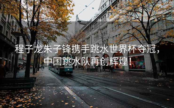 程子龍朱子鋒攜手跳水世界杯奪冠，中國跳水隊再創輝煌！