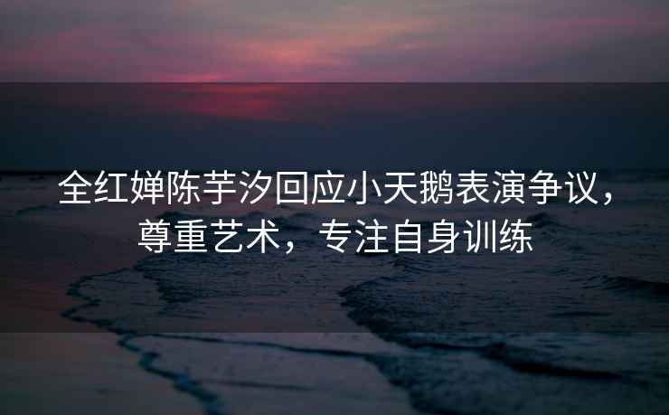 全紅嬋陳芋汐回應小天鵝表演爭議，尊重藝術，專注自身訓練