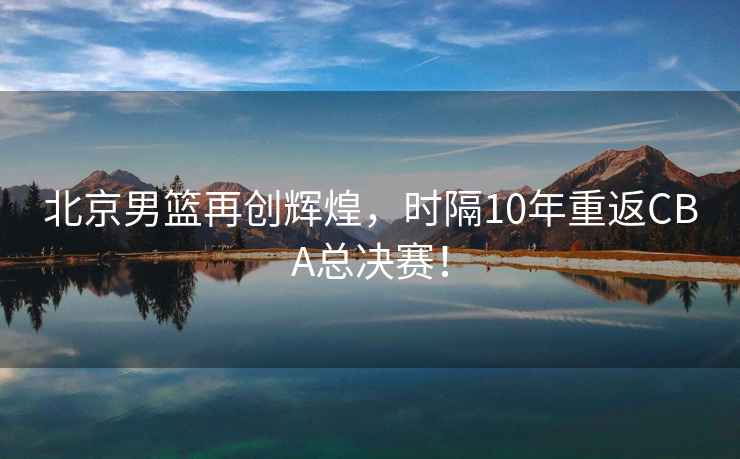 北京男籃再創輝煌，時隔10年重返CBA總決賽！