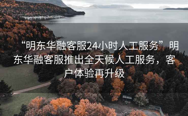 “明東華融客服24小時人工服務”明東華融客服推出全天候人工服務，客戶體驗再升級