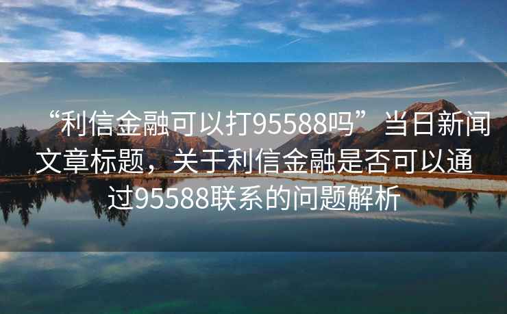 “利信金融可以打95588嗎”當日新聞文章標題，關于利信金融是否可以通過95588聯系的問題解析