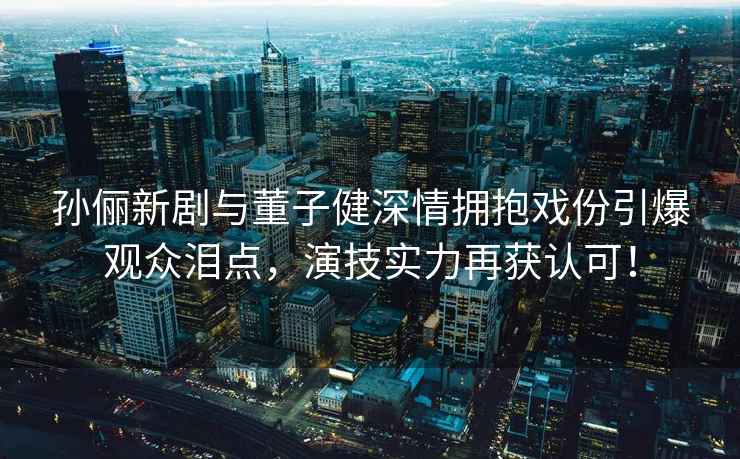 孫儷新劇與董子健深情擁抱戲份引爆觀眾淚點(diǎn)，演技實(shí)力再獲認(rèn)可！