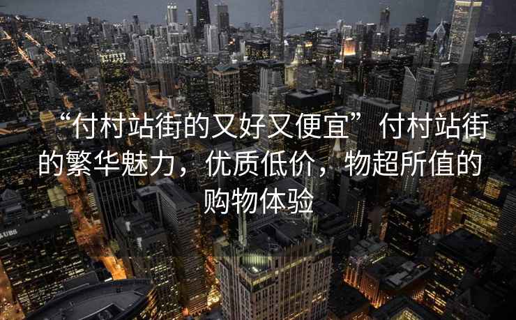 “付村站街的又好又便宜”付村站街的繁華魅力，優質低價，物超所值的購物體驗
