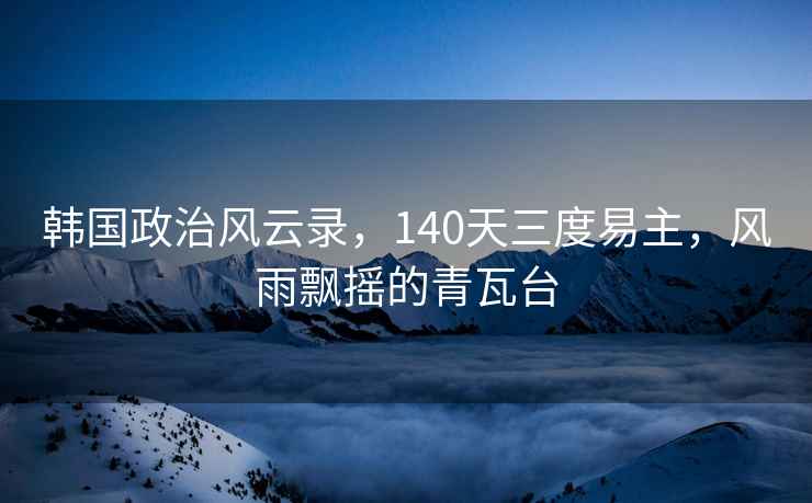 韓國政治風云錄，140天三度易主，風雨飄搖的青瓦臺