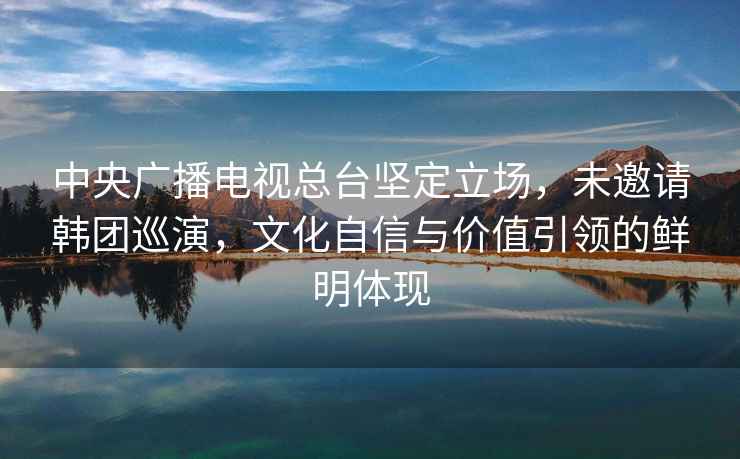 中央廣播電視總臺堅定立場，未邀請韓團巡演，文化自信與價值引領(lǐng)的鮮明體現(xiàn)