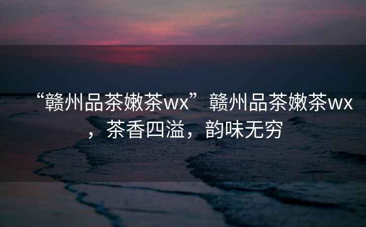 “贛州品茶嫩茶wx”贛州品茶嫩茶wx，茶香四溢，韻味無窮