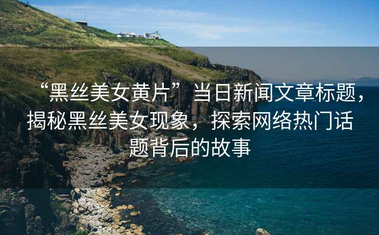 “黑絲美女黃片”當(dāng)日新聞文章標(biāo)題，揭秘黑絲美女現(xiàn)象，探索網(wǎng)絡(luò)熱門話題背后的故事