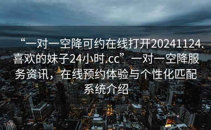 “一對一空降可約在線打開20241124.喜歡的妹子24小時.cc”一對一空降服務資訊，在線預約體驗與個性化匹配系統介紹